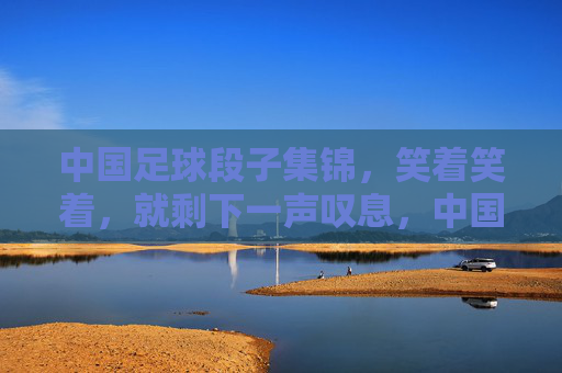 中国足球段子集锦，笑着笑着，就剩下一声叹息，中国足球段子集锦，笑着笑着，一声叹息