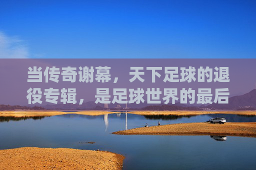 当传奇谢幕，天下足球的退役专辑，是足球世界的最后诗篇，天下足球，传奇谢幕的最后诗篇