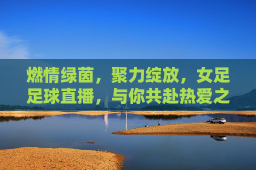 燃情绿茵，聚力绽放，女足足球直播，与你共赴热爱之约，燃情绿茵，女足直播共赴热爱之约