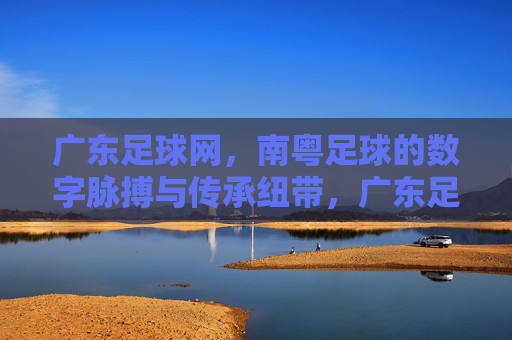 广东足球网,南粤足球的数字脉搏与传承纽带,广东足球网,南粤足球的数字脉搏与传承纽带