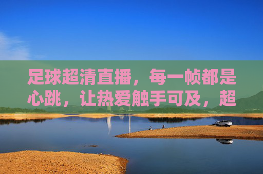 足球超清直播,每一帧都是心跳,让热爱触手可及,超清足球直播,每一帧都是心跳