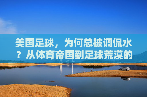 美国足球,为何总被调侃水?从体育帝国到足球荒漠的落差之谜,美国足球,从体育帝国到水货荒漠的落差之谜