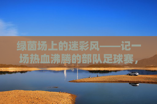 绿茵场上的迷彩风——记一场热血沸腾的部队足球赛，迷彩绿茵场，热血部队赛
