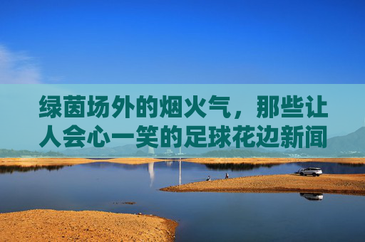 绿茵场外的烟火气,那些让人会心一笑的足球花边新闻,绿茵场外烟火气,足球花边的会心一笑