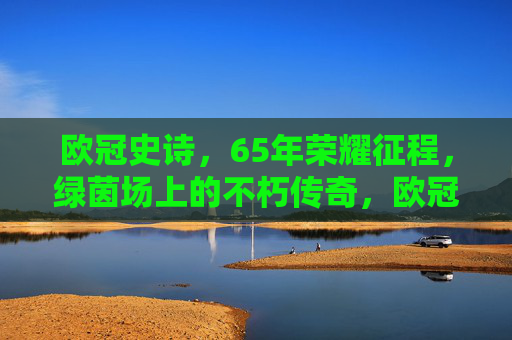 欧冠史诗，65年荣耀征程，绿茵场上的不朽传奇，欧冠65载史诗，绿茵荣耀不朽传奇