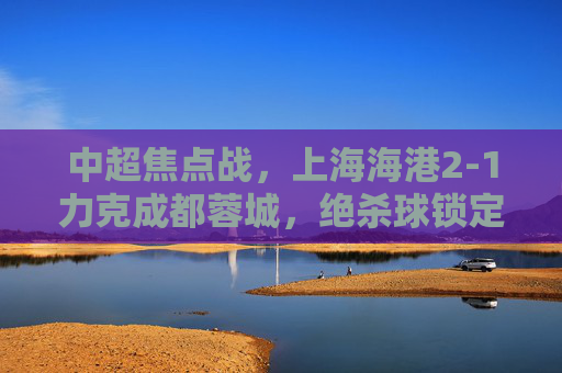 中超焦点战,上海海港2-1力克成都蓉城,绝杀球锁定榜首优势,中超焦点战,海港2-1绝杀蓉城 锁定榜首优势