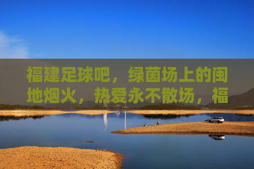 福建足球吧，绿茵场上的闽地烟火，热爱永不散场，福建足球，绿茵闽烟火，热爱永燃场
