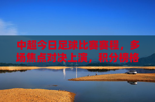 中超今日足球比赛赛程,多场焦点对决上演,积分榜格局或生变