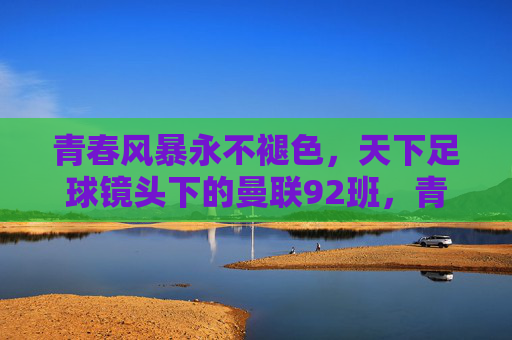 青春风暴永不褪色，天下足球镜头下的曼联92班，青春风暴永不褪色，天下足球镜头里的曼联92班