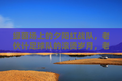 绿茵场上的夕阳红战队,老伙计足球队的滚烫岁月,老伙计足球队,绿茵上的滚烫岁月