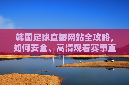 韩国足球直播网站全攻略,如何安全、高清观看赛事直播,韩国足球直播全攻略,安全高清观看赛事指南