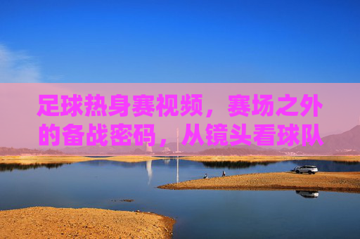 足球热身赛视频,赛场之外的备战密码,从镜头看球队的临战状态,赛场之外,镜头解码足球热身赛的临战密码