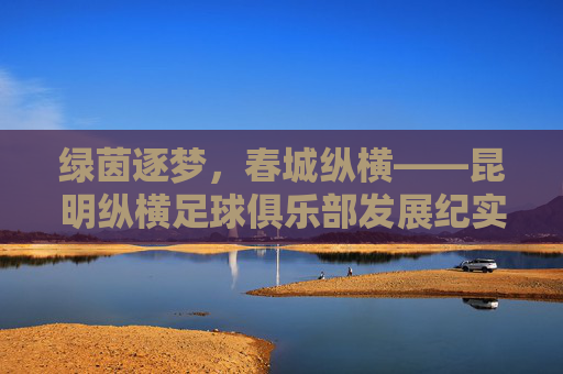 绿茵逐梦，春城纵横——昆明纵横足球俱乐部发展纪实，绿茵逐梦，春城纵横——昆明纵横足球俱乐部发展纪实