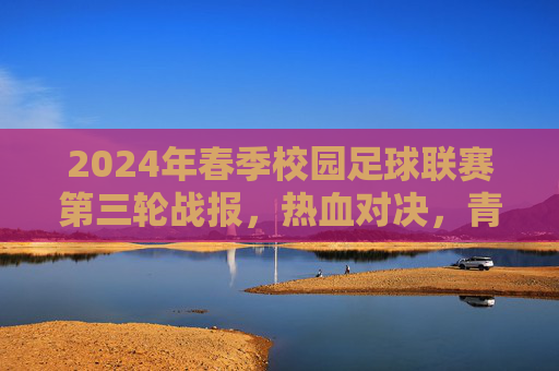 2024年春季校园足球联赛第三轮战报，热血对决，青春闪耀，2024年春季校园足球联赛第三轮战报，热血对决，青春闪耀