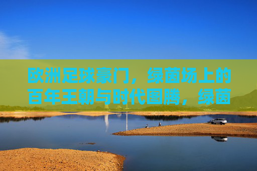 欧洲足球豪门,绿茵场上的百年王朝与时代图腾,绿茵百年王朝,欧洲豪门的图腾与传奇