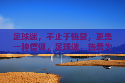 足球迷，不止于热爱，更是一种信仰，足球迷，热爱为基，信仰为魂