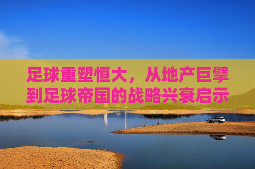 足球重塑恒大，从地产巨擘到足球帝国的战略兴衰启示，足球重塑恒大，地产巨擘到足球帝国的战略兴衰启示