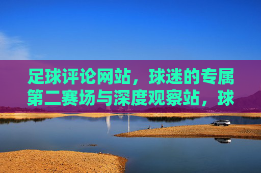 足球评论网站,球迷的专属第二赛场与深度观察站,球迷专属,足球评论的第二赛场与深度观察站