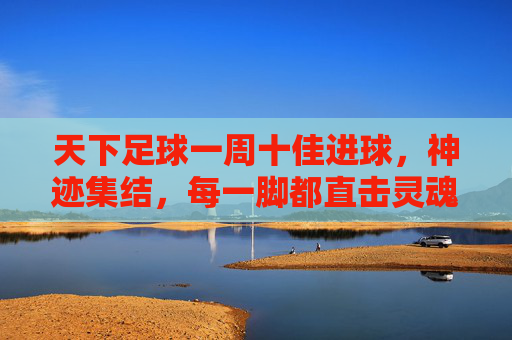 天下足球一周十佳进球,神迹集结,每一脚都直击灵魂!天下足球一周十佳进球,神迹集结,直击灵魂!
