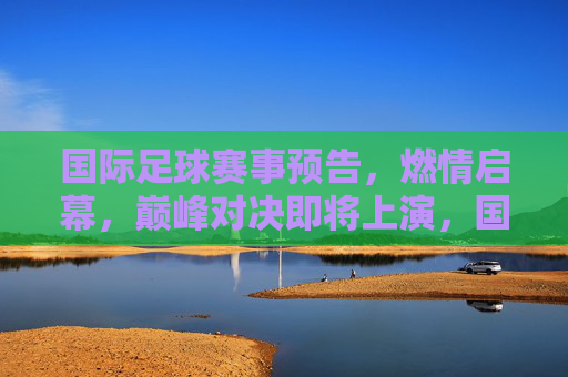 国际足球赛事预告，燃情启幕，巅峰对决即将上演，国际足球巅峰对决燃情启幕