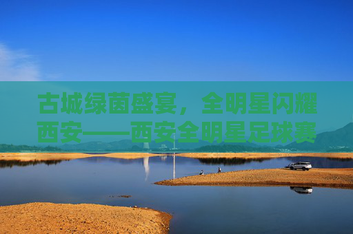 古城绿茵盛宴,全明星闪耀西安——西安全明星足球赛燃情启幕,西安古城全明星足球赛燃情启幕