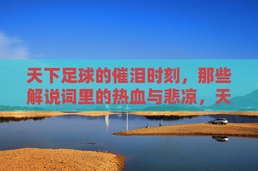 天下足球的催泪时刻,那些解说词里的热血与悲凉,天下足球催泪时刻,解说词里的热血悲凉