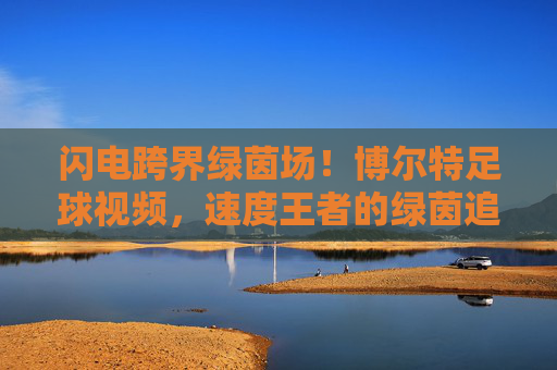 闪电跨界绿茵场！博尔特足球视频，速度王者的绿茵追梦记，闪电博尔特跨界绿茵场，速度王者的足球追梦记