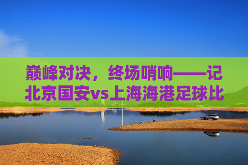 巅峰对决，终场哨响——记北京国安vs上海海港足球比赛回顾，巅峰对决终场哨响，北京国安vs上海海港比赛回顾