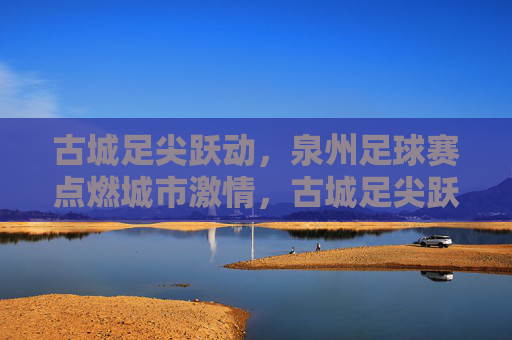 古城足尖跃动,泉州足球赛点燃城市激情,古城足尖跃动,泉州足球赛点燃城市激情