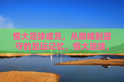 恒大足球成员,从巅峰到坚守的足坛记忆,恒大足球,从巅峰到坚守的足坛记忆