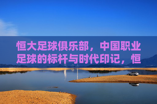 恒大足球俱乐部,中国职业足球的标杆与时代印记,恒大足球俱乐部,中国职业足球的标杆与时代印记