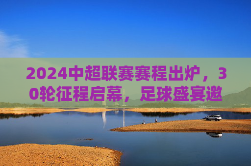 2024中超联赛赛程出炉，30轮征程启幕，足球盛宴邀您共赴，2024中超联赛赛程出炉 30轮征程启幕足球盛宴邀您共赴