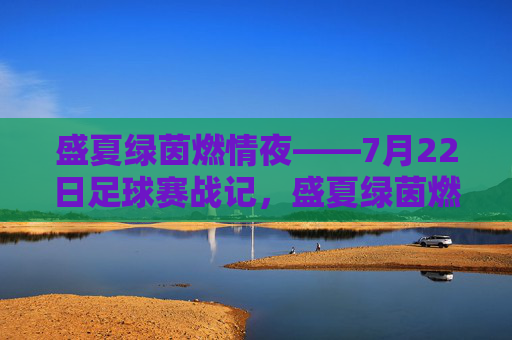 盛夏绿茵燃情夜——7月22日足球赛战记，盛夏绿茵燃情夜——7月22日足球赛
