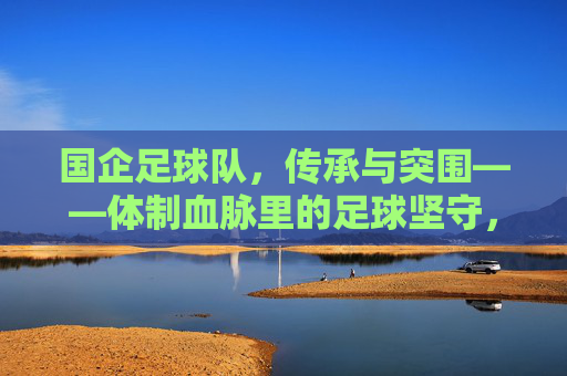 国企足球队，传承与突围——体制血脉里的足球坚守，国企足球队，体制血脉里的传承与突围