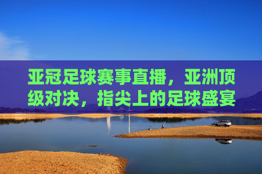 亚冠足球赛事直播,亚洲顶级对决,指尖上的足球盛宴,指尖观亚冠,亚洲顶级对决足球盛宴