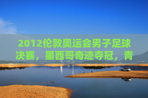2012伦敦奥运会男子足球决赛，墨西哥奇迹夺冠，青春风暴席卷温布利，墨西哥青春风暴温布利奇迹夺冠