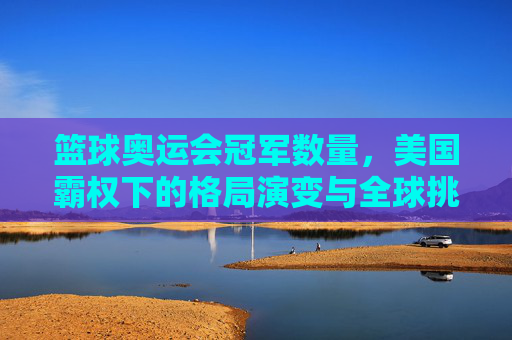 篮球奥运会冠军数量,美国霸权下的格局演变与全球挑战