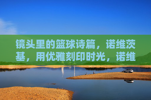 镜头里的篮球诗篇，诺维茨基，用优雅刻印时光，诺维茨基，镜头里的篮球诗篇，优雅刻印时光
