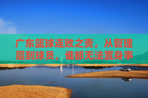 广东篮球连败之责，从管理层到球员，谁都无法置身事外，广东篮球连败，管理层与球员皆难辞其咎