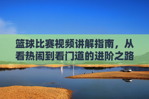 篮球比赛视频讲解指南,从看热闹到看门道的进阶之路