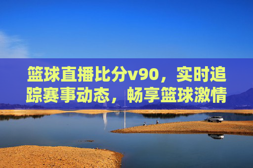 篮球直播比分v90，实时追踪赛事动态，畅享篮球激情时刻，v90篮球直播比分，实时追踪赛事动态，畅享篮球激情时刻