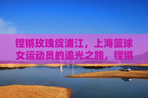 铿锵玫瑰绽浦江,上海篮球女运动员的追光之路,铿锵玫瑰绽浦江,上海女篮追光之路