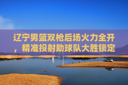 辽宁男篮双枪后场火力全开,精准投射助球队大胜锁定胜局