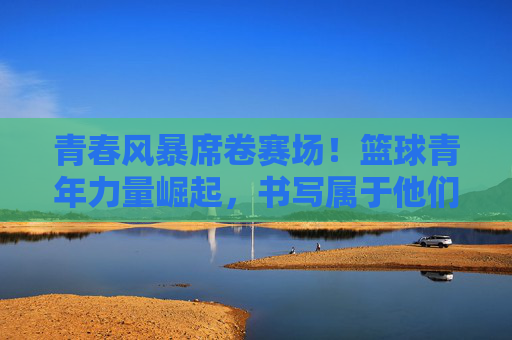 青春风暴席卷赛场！篮球青年力量崛起，书写属于他们的头条篇章，青春风暴席卷赛场！篮球青年力量崛起写头条