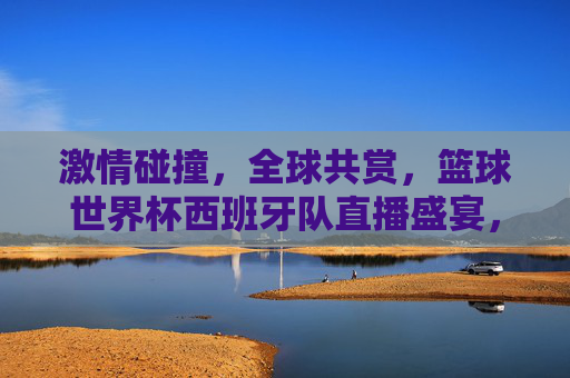 激情碰撞，全球共赏，篮球世界杯西班牙队直播盛宴，篮球世界杯西班牙队直播盛宴，激情碰撞 全球共赏