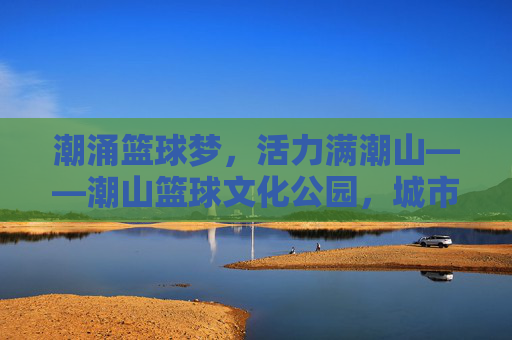 潮涌篮球梦,活力满潮山——潮山篮球文化公园,城市运动新地标,潮涌篮球梦,潮山活力新地标