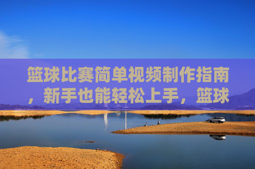 篮球比赛简单视频制作指南,新手也能轻松上手,篮球比赛视频制作新手指南,轻松上手