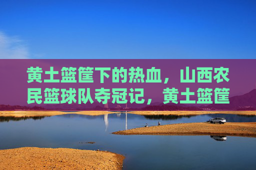 黄土篮筐下的热血,山西农民篮球队夺冠记,黄土篮筐下,山西农民篮球队夺冠