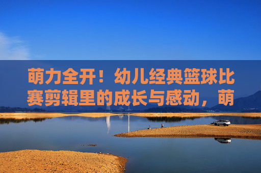萌力全开！幼儿经典篮球比赛剪辑里的成长与感动，萌力全开！幼儿篮球赛里的成长与感动