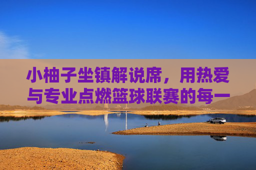 小柚子坐镇解说席，用热爱与专业点燃篮球联赛的每一分钟，小柚子坐镇解说席，热爱专业点燃篮球联赛每一分钟
